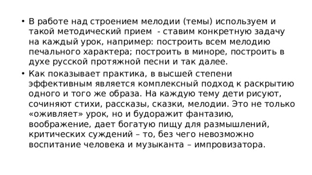 В работе над строением мелодии (темы) используем и такой методический прием - ставим конкретную задачу на каждый урок, например: построить всем мелодию печального характера; построить в миноре, построить в духе русской протяжной песни и так далее. Как показывает практика, в высшей степени эффективным является комплексный подход к раскрытию одного и того же образа. На каждую тему дети рисуют, сочиняют стихи, рассказы, сказки, мелодии. Это не только «оживляет» урок, но и будоражит фантазию, воображение, дает богатую пищу для размышлений, критических суждений – то, без чего невозможно воспитание человека и музыканта – импровизатора.