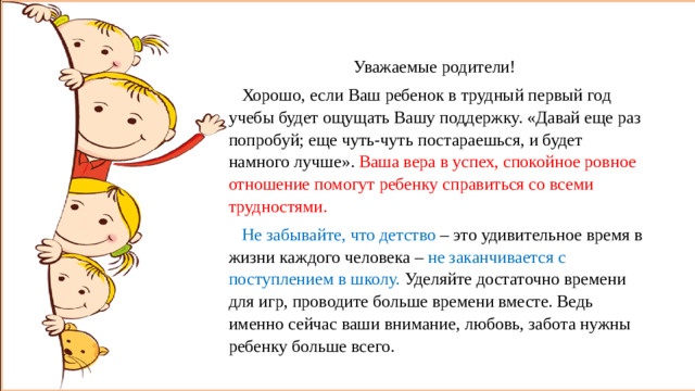 Уважаемые родители!  Хорошо, если Ваш ребенок в трудный первый год учебы будет ощущать Вашу поддержку. «Давай еще раз попробуй; еще чуть-чуть постараешься, и будет намного лучше». Ваша вера в успех, спокойное ровное отношение помогут ребенку справиться со всеми трудностями.  Не забывайте, что детство – это удивительное время в жизни каждого человека – не заканчивается с поступлением в школу. Уделяйте достаточно времени для игр, проводите больше времени вместе. Ведь именно сейчас ваши внимание, любовь, забота нужны ребенку больше всего. Уважаемые родители!  Хорошо, если Ваш ребенок в трудный первый год учебы будет ощущать Вашу поддержку. Ваша вера в успех, спокойное ровное отношение помогут ребенку справиться со всеми трудностями.  Не забывайте, что детство – это удивительное время в жизни каждого человека – не заканчивается с поступлением в школу. Уделяйте достаточно времени для игр, проводите больше времени вместе. Ведь именно сейчас ваши внимание, любовь, забота нужны ребенку больше всего.