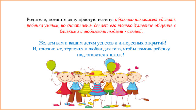 Родители, помните одну простую истину: образование может сделать ребенка умным, но счастливым делает его только душевное общение с близкими и любимыми людьми - семьей.  Желаем вам и вашим детям успехов и интересных открытий! И, конечно же, терпения и любви для того, чтобы помочь ребенку подготовится к школе!  Родители, помните одну простую истину: образование может сделать ребенка умным, но счастливым делает его только душевное общение с близкими и любимыми людьми - семьей.  Желаем вам и вашим детям успехов и интересных открытий! И, конечно же, терпения и любви для того, чтобы помочь ребенку подготовится к школе! 