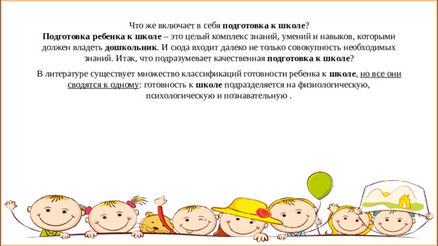 Что же включает в себя  подготовка к школе ?  Подготовка ребенка к школе  – это целый комплекс знаний, умений и навыков, которыми должен владеть  дошкольник . И сюда входит далеко не только совокупность необходимых знаний. Итак, что подразумевает качественная  подготовка к школе ? В литературе существует множество классификаций готовности ребенка к  школе , но все они сводятся к одному : готовность к  школе  подразделяется на физиологическую, психологическую и познавательную . Что же включает в себя  подготовка к школе ?  Подготовка ребенка к школе  – это целый комплекс знаний, умений и навыков, которыми должен владеть  дошкольник . И сюда входит далеко не только совокупность необходимых знаний. Что же подразумевает качественная  подготовка к школе ? В литературе существует множество классификаций готовности ребенка к  школе , но все они сводятся к одному : готовность к  школе  подразделяется на физиологическую, психологическую и познавательную.