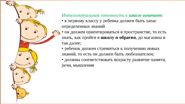 Интеллектуальная готовность к  школе означает : • к первому классу у ребенка должен быть запас определенных знаний • он должен ориентироваться в пространстве, то есть знать, как пройти в  школу и обратно , до магазина и так далее; • ребенок должен стремиться к получению новых знаний, то есть он должен быть любознателен; • должны соответствовать возрасту развитие памяти, речи, мышления Интеллектуальная готовность к  школе означает : • к первому классу у ребенка должен быть запас определенных знаний. • он должен ориентироваться в пространстве, то есть знать, как пройти в  школу и обратно , до магазина и т.п. • ребенок должен стремиться к получению новых знаний, он должен быть любознателен; • у ребенка должны соответствовать возрасту развитие памяти, речи, мышления.