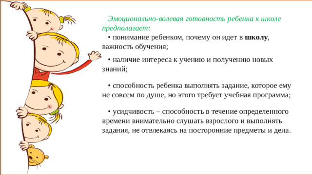 Эмоционально-волевая готовность ребенка к школе предполагает: • понимание ребенком, почему он идет в  школу , важность обучения; • наличие интереса к учению и получению новых знаний; • способность ребенка выполнять задание, которое ему не совсем по душе, но этого требует учебная программа; • усидчивость – способность в течение определенного времени внимательно слушать взрослого и выполнять задания, не отвлекаясь на посторонние предметы и дела. Эмоционально-волевая готовность ребенка к школе предполагает. • понимание ребенком, почему он идет в  школу , важность обучения. • наличие интереса к учению и получению новых знаний. • способность ребенка выполнять задание, которое ему не совсем по душе, но этого требует учебная программа. • усидчивость – способность в течение определенного времени внимательно слушать взрослого и выполнять задания, не отвлекаясь на посторонние предметы и дела.