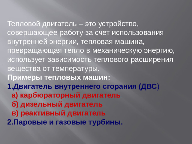 Тепловой двигатель – это устройство, совершающее работу за счет использования внутренней энергии, тепловая машина, превращающая тепло в механическую энергию, использует зависимость теплового расширения вещества от температуры. Примеры тепловых машин:  1.Двигатель внутреннего сгорания (ДВС )  а) карбюраторный двигатель  б) дизельный двигатель  в) реактивный двигатель 2.Паровые и газовые турбины.