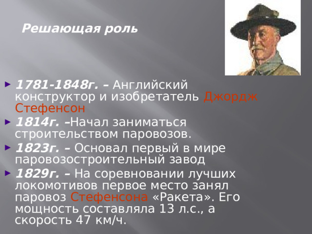 Решающая роль 1781-1848г. – Английский конструктор и изобретатель Джордж Стефенсон  1814г. – Начал заниматься строительством паровозов. 1823г. – Основал первый в мире паровозостроительный завод 1829г. – На соревновании лучших локомотивов первое место занял паровоз Стефенсона «Ракета». Его мощность составляла 13 л.с., а скорость 47 км/ч.