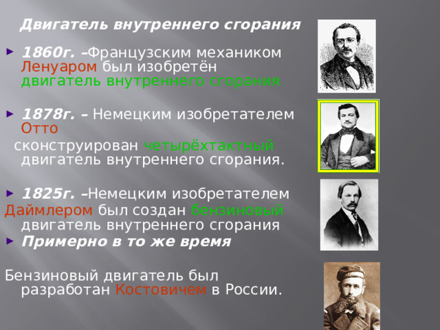 Двигатель внутреннего сгорания 1860г. – Французским механиком Ленуаром был изобретён двигатель внутреннего сгорания 1878г. – Немецким изобретателем Отто  сконструирован четырёхтактный двигатель внутреннего сгорания. 1825г. – Немецким изобретателем Даймлером был создан  бензиновый  двигатель внутреннего сгорания Примерно в то же время  Бензиновый двигатель был разработан Костовичем в России.