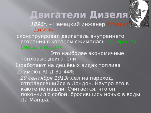 Двигатели Дизеля 1896г. – Немецкий инженер Рудольф Дизель  сконструировал двигатель внутреннего сгорания в котором сжималась не горючая смесь, а воздух.  Это наиболее экономичные тепловые двигатели 1)работают на дешёвых видах топлива  2) имеют КПД 31-44%  29 сентября 1913г. сел на пароход, отправлявшийся в Лондон. Наутро его в каюте не нашли. Считается, что он покончил с собой, бросившись ночью в воды Ла-Манша.