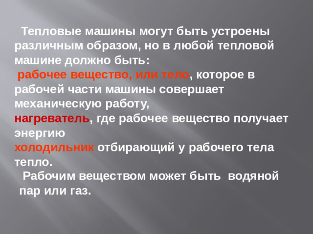 Тепловые машины могут быть устроены различным образом, но в любой тепловой машине должно быть:  рабочее вещество, или тело , которое в рабочей части машины совершает механическую работу, нагреватель , где рабочее вещество получает энергию холодильник отбирающий у рабочего тела тепло.  Рабочим веществом может быть водяной пар или газ.