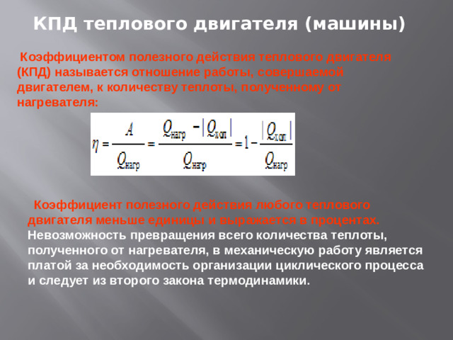 КПД теплового двигателя (машины)  Коэффициентом полезного действия теплового двигателя (КПД) называется отношение работы, совершаемой двигателем, к количеству теплоты, полученному от нагревателя:  Коэффициент полезного действия любого теплового двигателя меньше единицы и выражается в процентах. Невозможность превращения всего количества теплоты, полученного от нагревателя, в механическую работу является платой за необходимость организации циклического процесса и следует из второго закона термодинамики .