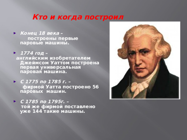 Кто и когда построил Конец 18 века –  построены первые паровые машины.  1774 год –  английским изобретателем Джеймсом Уаттом построена первая универсальная паровая машина.  С 1775 по 1785 г. –   фирмой Уатта построено 56 паровых машин.  С 1785 по 1795г. –   той же фирмой поставлено уже 144 такие машины.