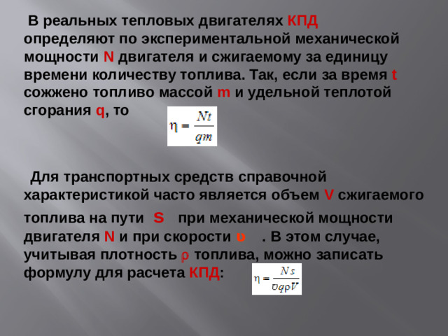 В реальных тепловых двигателях КПД определяют по экспериментальной механической мощности N двигателя и сжигаемому за единицу времени количеству топлива. Так, если за время t сожжено топливо массой m и удельной теплотой сгорания q , то  Для транспортных средств справочной характеристикой часто является объем V сжигаемого топлива на пути s при механической мощности двигателя N и при скорости ʋ   . В этом случае, учитывая плотность  r топлива, можно записать формулу для расчета КПД :