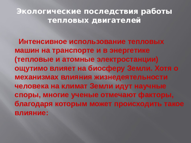 Экологические последствия работы тепловых двигателей  Интенсивное использование тепловых машин на транспорте и в энергетике (тепловые и атомные электростанции) ощутимо влияет на биосферу Земли. Хотя о механизмах влияния жизнедеятельности человека на климат Земли идут научные споры, многие ученые отмечают факторы, благодаря которым может происходить такое влияние: