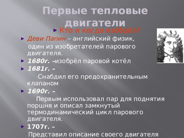 Первые тепловые двигатели Кто и когда изобрёл? Деви Папин – английский физик,  один из изобретателей парового двигателя. 1680г. – изобрёл паровой котёл 1681г. –  Снабдил его предохранительным клапаном 1690г. –  Первым использовал  пар для поднятия поршня и описал замкнутый термодинамический цикл парового двигателя. 1707г. –  Представил описание своего двигателя