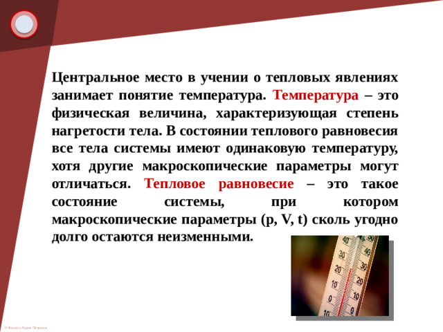 Центральное место в учении о тепловых явлениях занимает понятие температура. Температура – это физическая величина, характеризующая степень нагретости тела. В состоянии теплового равновесия все тела системы имеют одинаковую температуру, хотя другие макроскопические параметры могут отличаться. Тепловое равновесие – это такое состояние системы, при котором макроскопические параметры (p, V, t) сколь угодно долго остаются неизменными.