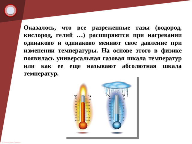 Оказалось, что все разреженные газы (водород, кислород, гелий …) расширяются при нагревании одинаково и одинаково меняют свое давление при изменении температуры. На основе этого в физике появилась универсальная газовая шкала температур или как ее еще называют абсолютная шкала температур.