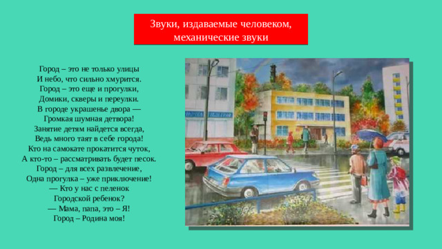 Звуки, издаваемые человеком, механические звуки Город – это не только улицы  И небо, что сильно хмурится. Город – это еще и прогулки,  Домики, скверы и переулки. В городе украшенье двора —  Громкая шумная детвора! Занятие детям найдется всегда,  Ведь много таят в себе города! Кто на самокате прокатится чуток,  А кто-то – рассматривать будет песок. Город – для всех развлечение,  Одна прогулка – уже приключение! — Кто у нас с пеленок  Городской ребенок? — Мама, папа, это – Я!  Город – Родина моя!