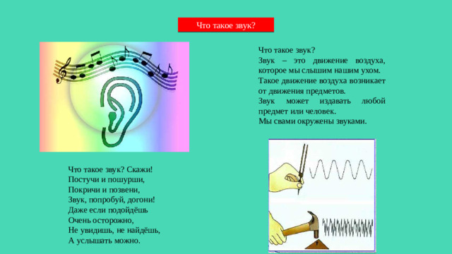 Что такое звук? Что такое звук? Звук – это движение воздуха, которое мы слышим нашим ухом. Такое движение воздуха возникает от движения предметов. Звук может издавать любой предмет или человек. Мы свами окружены звуками. Что такое звук? Скажи!  Постучи и пошурши,  Покричи и позвени,  Звук, попробуй, догони!  Даже если подойдёшь  Очень осторожно,  Не увидишь, не найдёшь,  А услышать можно.