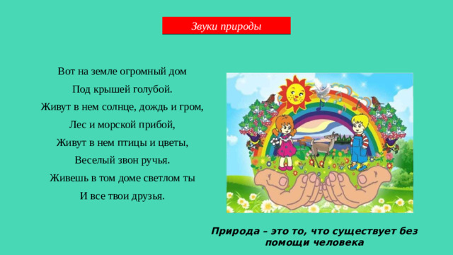 Звуки природы Вот на земле огромный дом Под крышей голубой. Живут в нем солнце, дождь и гром, Лес и морской прибой, Живут в нем птицы и цветы, Веселый звон ручья. Живешь в том доме светлом ты И все твои друзья. Природа – это то, что существует без помощи человека