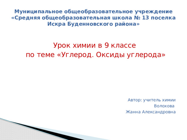 Муниципальное общеобразовательное учреждение «Средняя общеобразовательная школа № 13 поселка Искра Буденновского района» Урок химии в 9 классе  по теме «Углерод. Оксиды углерода» Автор: учитель химии Волохова Жанна Александровна