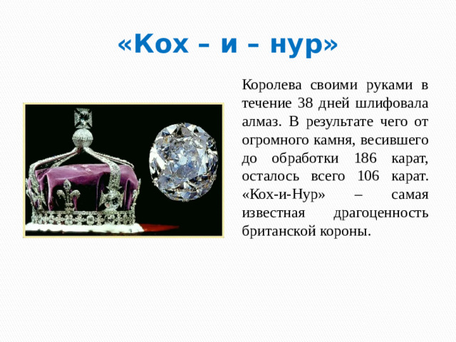 «Кох – и – нур» Королева своими руками в течение 38 дней шлифовала алмаз. В результате чего от огромного камня, весившего до обработки 186 карат, осталось всего 106 карат. «Кох-и-Нур» – самая известная драгоценность британской короны.