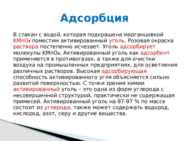 Адсорбция В стакан с водой, которая подкрашена марганцовкой KMnO 4  поместим активированный уголь . Розовая окраска раствора постепенно исчезает. Уголь адсорбирует молекулы KMnO 4 . Активированный уголь как адсорбент применяется в противогазах, а также для очистки воздуха на промышленных предприятиях, для осветления различных растворов. Высокая адсорбирующая способность активированного угля объясняется сильно развитой поверхностью. С точки зрения химии активированный уголь – это одна из форм углерода с несовершенной структурой, практически не содержащая примесей. Активированный уголь на 87-97 % по массе состоит из углерода , также может содержать водород, кислород, азот, серу и другие вещества.