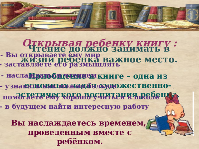 Открывая ребенку книгу :   Чтение должно занимать в жизни ребенка важное место.   - Вы открываете ему мир - заставляете его размышлять - наслаждаться чтением Приобщение к книге – одна из основных задач художественно-эстетического воспитания ребенка. - узнавать как можно больше . - помогаете ему хорошо учиться в школе   - в будущем найти интересную работу Вы наслаждаетесь временем, проведенным вместе с ребёнком.