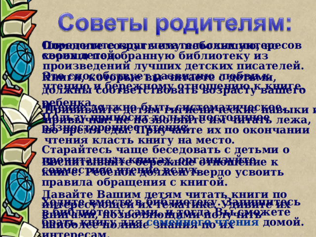 Определите круг читательских интересов своих детей. Помогите создать ему небольшую, но хорошо подобранную библиотеку из произведений лучших детских писателей. Это способствует развитию любви к чтению и бережному отношению к книге. Книги, которые вы читаете с детьми, должны соответствовать возрасту вашего ребенка. Чтение должно быть систематическое. Пользу приносит только постоянное разностороннее чтение. Прививайте детям гигиенические навыки и привычки: не позволяйте им читать лежа, во время еды. Приучайте их по окончании чтения класть книгу на место. Старайтесь чаще беседовать с детьми о прочитанных книгах, организуйте совместное чтение вслух. Воспитывайте бережное отношение к книге. Ребенок должен твердо усвоить правила обращения с книгой. Давайте Вашим детям читать книги по интересующей их тематике. Удивите их книгами, позволяющими получить наиболее полные знания по их интересам. Ходите вместе в библиотеку. Запишитесь в библиотеку сами, и тогда Вы сможете брать книгу для семейного чтения домой.