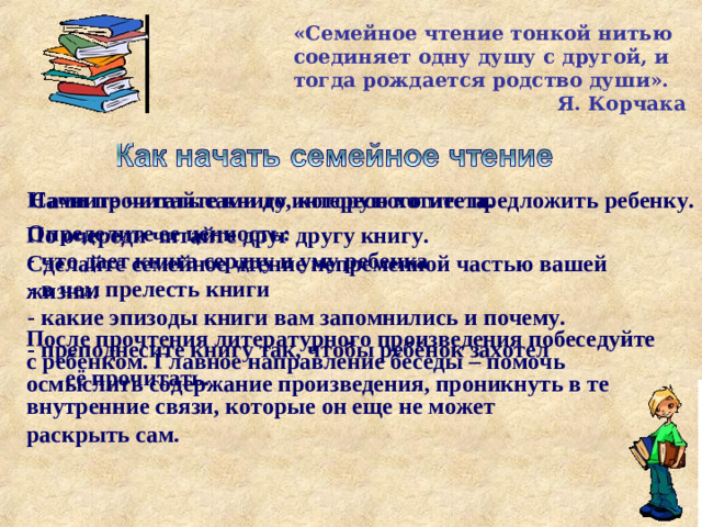 «Семейное чтение тонкой нитью соединяет одну душу с другой, и тогда рождается родство души».  Я. Корчака Начните читать сами до интересного места.  Сами прочитайте книгу, которую хотите предложить ребенку. Определите ее ценность:  что дает книга сердцу и уму ребенка  в чем прелесть книги - какие эпизоды книги вам запомнились и почему. По очереди читайте друг другу книгу. Сделайте семейное чтение непременной частью вашей жизни.  После прочтения литературного произведения побеседуйте с ребенком. Главное направление беседы – помочь осмыслить содержание произведения, проникнуть в те внутренние связи, которые он еще не может раскрыть сам. - преподнесите книгу так, чтобы ребёнок захотел её прочитать.