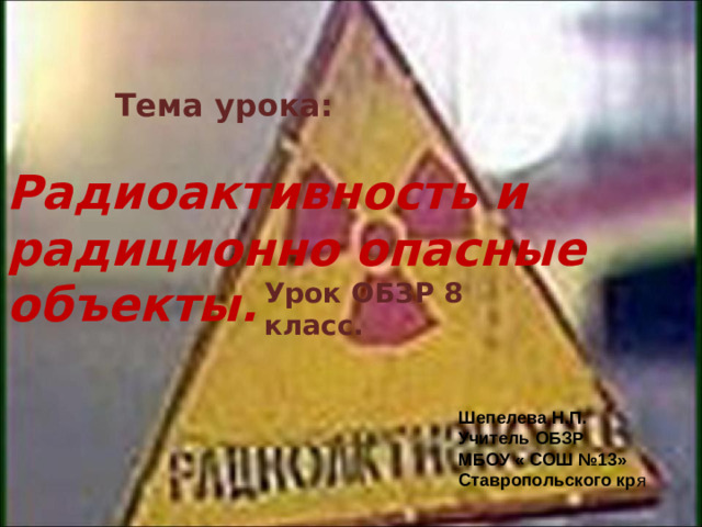 Тема урока: Радиоактивность и радиционно опасные объекты. Урок ОБЗР 8 класс. Шепелева Н.П. Учитель ОБЗР МБОУ « СОШ №13» Ставропольского кр я