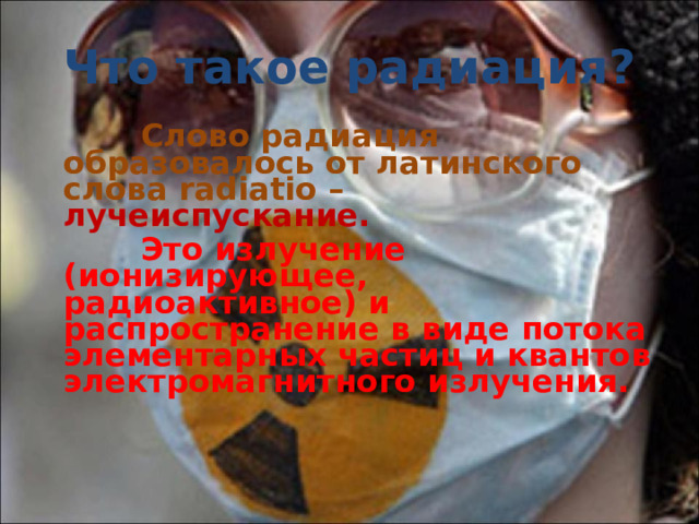 Что такое радиация?  Слово радиация образовалось от латинского слова radiatio – лучеиспускание.  Это излучение (ионизирующее, радиоактивное) и распространение в виде потока элементарных частиц и квантов электромагнитного излучения.