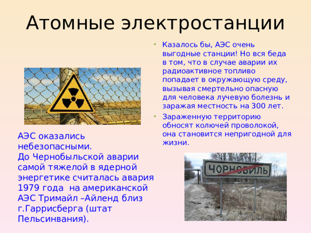 Атомные электростанции Казалось бы, АЭС очень выгодные станции! Но вся беда в том, что в случае аварии их радиоактивное топливо попадает в окружающую среду, вызывая смертельно опасную для человека лучевую болезнь и заражая местность на 300 лет. Зараженную территорию обносят колючей проволокой, она становится непригодной для жизни.  АЭС оказались небезопасными. До Чернобыльской аварии самой тяжелой в ядерной энергетике считалась авария 1979 года на американской АЭС Тримайл –Айленд близ г.Гаррисберга (штат Пельсинвания).