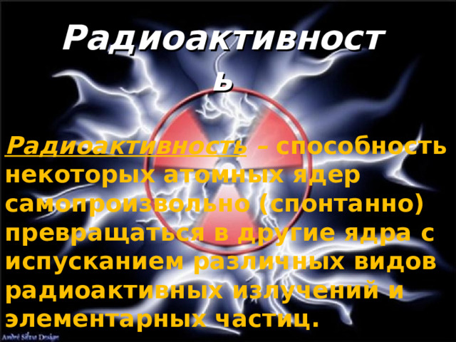 Радиоактивность Радиоактивность – способность некоторых атомных ядер самопроизвольно (спонтанно) превращаться в другие ядра с испусканием различных видов радиоактивных излучений и элементарных частиц.