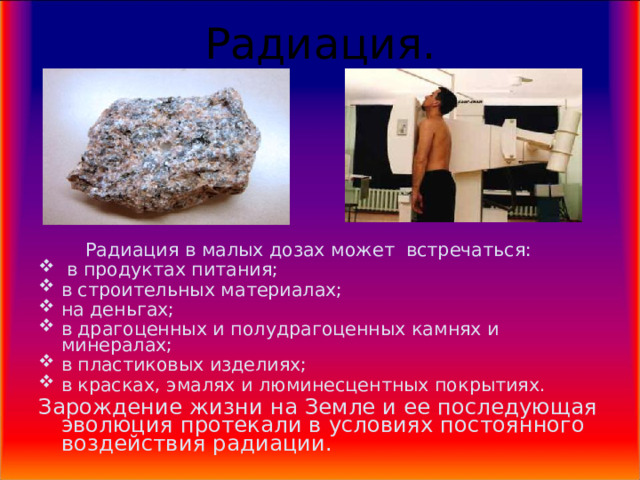 Радиация.  Радиация в малых дозах может встречаться:  в продуктах питания; в строительных материалах; на деньгах; в драгоценных и полудрагоценных камнях и минералах; в пластиковых изделиях; в красках, эмалях и люминесцентных покрытиях. Зарождение жизни на Земле и ее последующая эволюция протекали в условиях постоянного воздействия радиации.