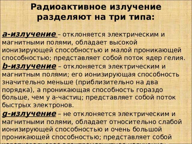 Радиоактивное излучение разделяют на три типа:  a-излучение  – отклоняется электрическим и магнитными полями, обладает высокой ионизирующей способностью и малой проникающей способностью; представляет собой поток ядер гелия. b-излучение  – отклоняется электрическим и магнитным полями; его ионизирующая способность значительно меньше (приблизительно на два порядка), а проникающая способность гораздо больше, чем у a-частиц; представляет собой поток быстрых электронов. g-излучение  – не отклоняется электрическим и магнитными полями, обладает относительно слабой ионизирующей способностью и очень большой проникающей способностью; представляет собой коротковолновое электромагнитное излучение с чрезвычайно малой длиной волны.