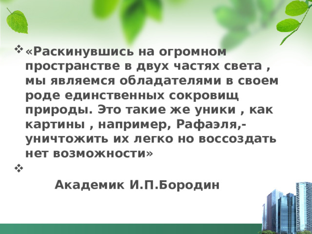 «Раскинувшись на огромном пространстве в двух частях света , мы являемся обладателями в своем роде единственных сокровищ природы. Это такие же уники , как картины , например, Рафаэля,- уничтожить их легко но воссоздать нет возможности»                                                                         Академик И.П.Бородин