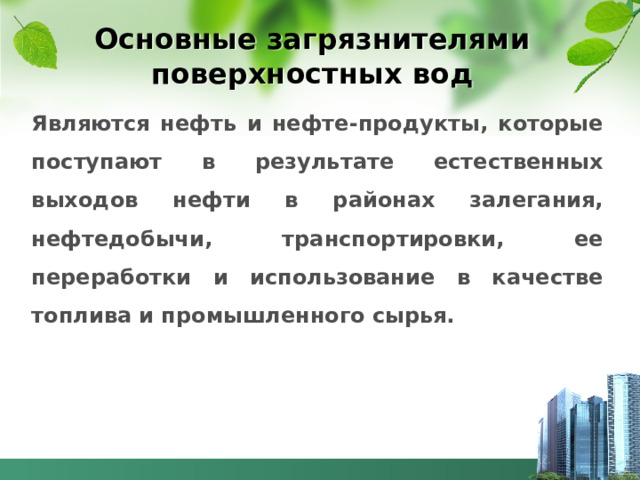 Основные загрязнителями поверхностных вод Являются нефть и нефте-продукты, которые поступают в результате естественных выходов нефти в районах залегания, нефтедобычи, транспортировки, ее переработки и использование в качестве топлива и промышленного сырья.