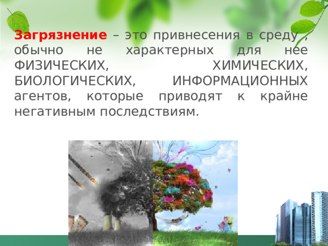 Загрязнение – это привнесения в среду , обычно не характерных для нее ФИЗИЧЕСКИХ, ХИМИЧЕСКИХ, БИОЛОГИЧЕСКИХ, ИНФОРМАЦИОННЫХ агентов, которые приводят к крайне негативным последствиям.