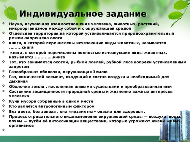 Индивидуальное задание Наука, изучающая взаимоотношения человека, животных, растений, микроорганизмов между собой и с окружающей средой Отдельная территория,на которой устанавливается природоохранительный режим,запрещена охота книга, в которой перечислены исчезающие виды животных, называется .........книга   книга, в которой перечислены полностью исчезнувшие виды животных, называется .............книга Тот, кто занимается охотой, рыбной ловлей, рубкой леса вопреки установленным запретам Газообразная оболочка, окружающая Землю Газ, химический элемент, входящий в состав воздуха и необходимый для дыхания Оболочка земли , населенная живыми существами и преобразованная ими Состояние защищенности природной среды и жизненно важных интересов человека Кучи мусора собранные в одном месте Кто является антропогенным фактором Без цвета, без запаха , она «незаметна» опасна для здоровья . Процесс отрицательного видоизменения окружающей среды — воздуха, воды, почвы — путём её интоксикации веществами, которые угрожают жизни живых организмов  