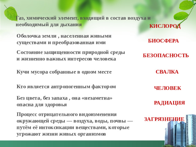 Газ, химический элемент, входящий в состав воздуха и необходимый для дыхания  КИСЛОРОД Оболочка земли , населенная живыми существами и преобразованная ими БИОСФЕРА Состояние защищенности природной среды и жизненно важных интересов человека БЕЗОПАСНОСТЬ Кучи мусора собранные в одном месте СВАЛКА Кто является антропогенным фактором ЧЕЛОВЕК Без цвета, без запаха , она «незаметна» опасна для здоровья РАДИАЦИЯ Процесс отрицательного видоизменения окружающей среды — воздуха, воды, почвы — путём её интоксикации веществами, которые угрожают жизни живых организмов ЗАГРЯЗНЕНИЕ