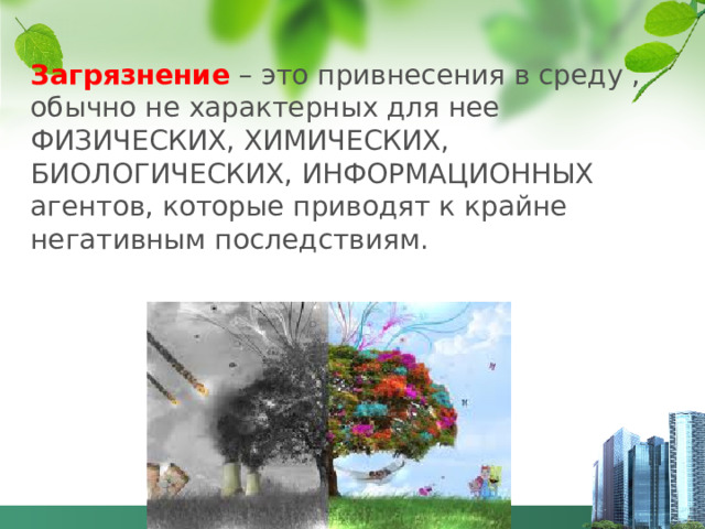 Загрязнение – это привнесения в среду , обычно не характерных для нее ФИЗИЧЕСКИХ, ХИМИЧЕСКИХ, БИОЛОГИЧЕСКИХ, ИНФОРМАЦИОННЫХ агентов, которые приводят к крайне негативным последствиям.