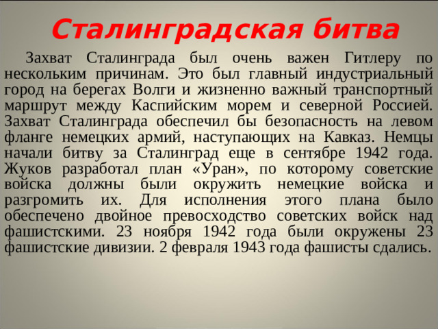 Сталинградская битва Захват Сталинграда был очень важен Гитлеру по нескольким причинам. Это был главный индустриальный город на берегах Волги и жизненно важный транспортный маршрут между Каспийским морем и северной Россией. Захват Сталинграда обеспечил бы безопасность на левом фланге немецких армий, наступающих на Кавказ. Немцы начали битву за Сталинград еще в сентябре 1942 года. Жуков разработал план «Уран», по которому советские войска должны были окружить немецкие войска и разгромить их. Для исполнения этого плана было обеспечено двойное превосходство советских войск над фашистскими. 23 ноября 1942 года были окружены 23 фашистские дивизии. 2 февраля 1943 года фашисты сдались.