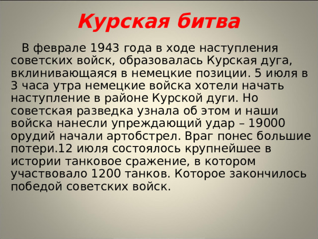 Курская битва В феврале 1943 года в ходе наступления советских войск, образовалась Курская дуга, вклинивающаяся в немецкие позиции. 5 июля в 3 часа утра немецкие войска хотели начать наступление в районе Курской дуги. Но советская разведка узнала об этом и наши войска нанесли упреждающий удар – 19000 орудий начали артобстрел. Враг понес большие потери.12 июля состоялось крупнейшее в истории танковое сражение, в котором участвовало 1200 танков. Которое закончилось победой советских войск.