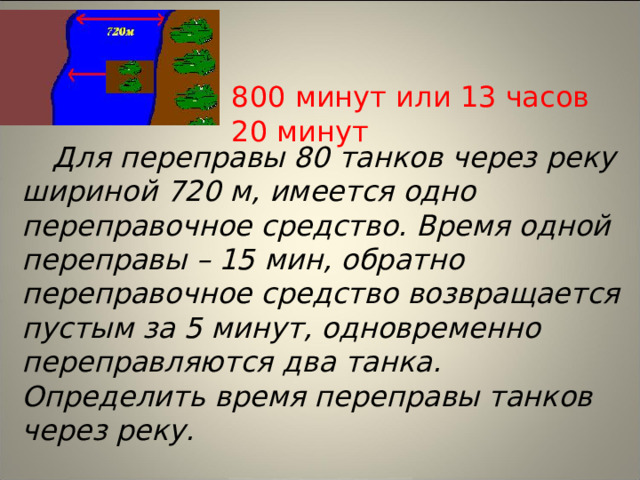 800 минут или 13 часов 20 минут Для переправы 80 танков через реку шириной 720 м, имеется одно переправочное средство. Время одной переправы – 15 мин, обратно переправочное средство возвращается пустым за 5 минут, одновременно переправляются два танка. Определить время переправы танков через реку.