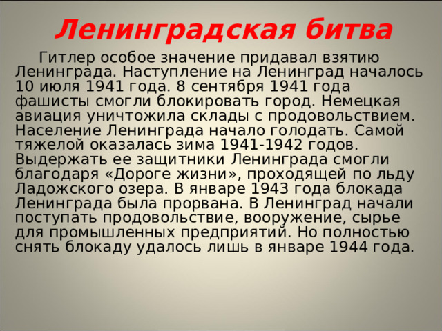 Ленинградская битва Гитлер особое значение придавал взятию Ленинграда. Наступление на Ленинград началось 10 июля 1941 года. 8 сентября 1941 года фашисты смогли блокировать город. Немецкая авиация уничтожила склады с продовольствием. Население Ленинграда начало голодать. Самой тяжелой оказалась зима 1941-1942 годов. Выдержать ее защитники Ленинграда смогли благодаря «Дороге жизни», проходящей по льду Ладожского озера. В январе 1943 года блокада Ленинграда была прорвана. В Ленинград начали поступать продовольствие, вооружение, сырье для промышленных предприятий. Но полностью снять блокаду удалось лишь в январе 1944 года.