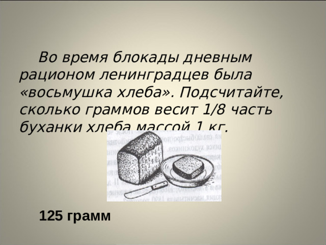 Во время блокады дневным рационом ленинградцев была «восьмушка хлеба». Подсчитайте, сколько граммов весит 1/8 часть буханки хлеба массой 1 кг.  125 грамм