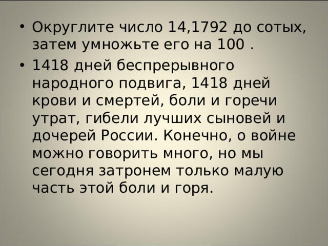 Округлите число 14,1792 до сотых, затем умножьте его на 100 .  1418 дней беспрерывного народного подвига, 1418 дней крови и смертей, боли и горечи утрат, гибели лучших сыновей и дочерей России. Конечно, о войне можно говорить много, но мы сегодня затронем только малую часть этой боли и горя.