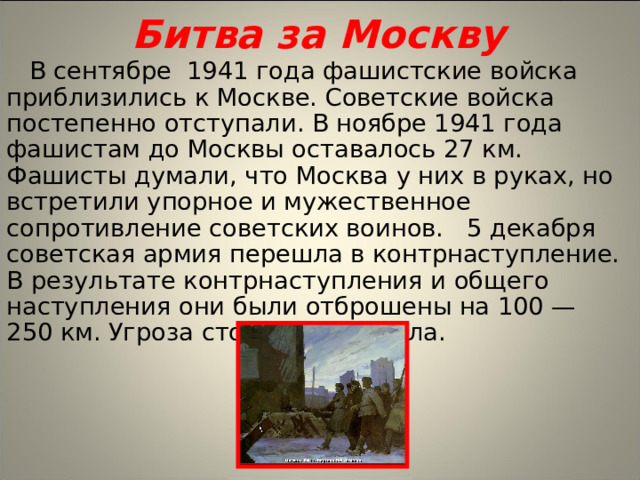 Битва за Москву В сентябре 1941 года фашистские войска приблизились к Москве. Советские войска постепенно отступали. В ноябре 1941 года фашистам до Москвы оставалось 27 км. Фашисты думали, что Москва у них в руках, но встретили упорное и мужественное сопротивление советских воинов. 5 декабря советская армия перешла в контрнаступление. В результате контрнаступления и общего наступления они были отброшены на 100 —250 км. Угроза столице миновала.