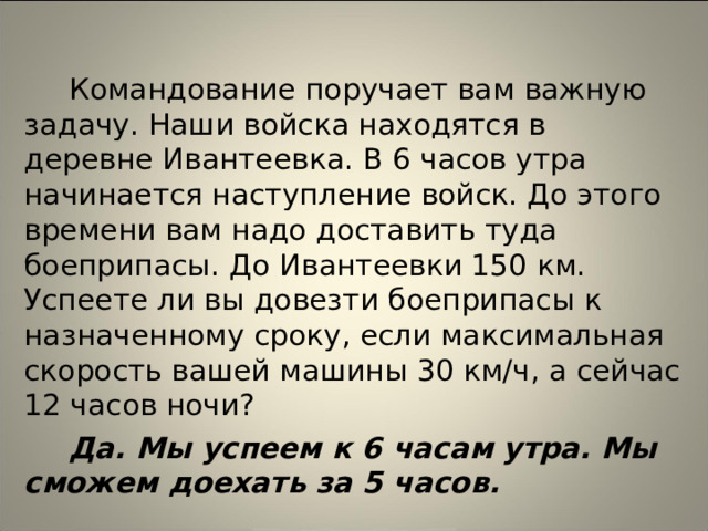 Командование поручает вам важную задачу. Наши войска находятся в деревне Ивантеевка. В 6 часов утра начинается наступление войск. До этого времени вам надо доставить туда боеприпасы. До Ивантеевки 150 км. Успеете ли вы довезти боеприпасы к назначенному сроку, если максимальная скорость вашей машины 30 км/ч, а сейчас 12 часов ночи? Да. Мы успеем к 6 часам утра. Мы сможем доехать за 5 часов.