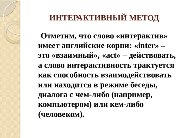 ИНТЕРАКТИВНЫЙ МЕТОД  Отметим, что слово «интерактив» имеет английские корни: «inter» – это «взаимный», «act» – действовать, а слово интерактивность трактуется как способность взаимодействовать или находится в режиме беседы, диалога с чем-либо (например, компьютером) или кем-либо (человеком).