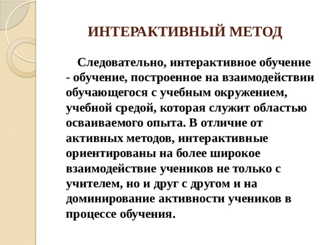 ИНТЕРАКТИВНЫЙ МЕТОД  Следовательно, интерактивное обучение - обучение, построенное на взаимодействии обучающегося с учебным окружением, учебной средой, которая служит областью осваиваемого опыта. В отличие от активных методов, интерактивные ориентированы на более широкое взаимодействие учеников не только с учителем, но и друг с другом и на доминирование активности учеников в процессе обучения.