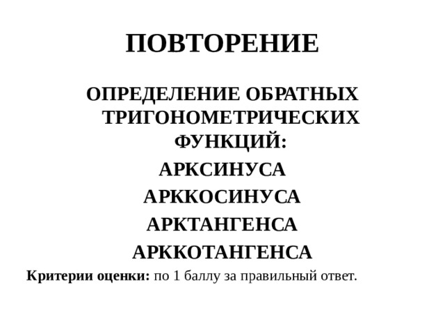 ПОВТОРЕНИЕ ОПРЕДЕЛЕНИЕ ОБРАТНЫХ ТРИГОНОМЕТРИЧЕСКИХ ФУНКЦИЙ: АРКСИНУСА АРККОСИНУСА АРКТАНГЕНСА АРККОТАНГЕНСА Критерии оценки: по 1 баллу за правильный ответ.